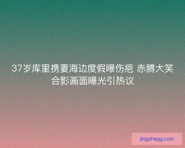 37岁库里携妻海边度假曝伤疤 赤膊大笑合影画面曝光引热议