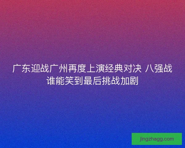 广东迎战广州再度上演经典对决 八强战谁能笑到最后挑战加剧