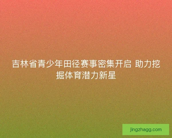 吉林省青少年田径赛事密集开启 助力挖掘体育潜力新星