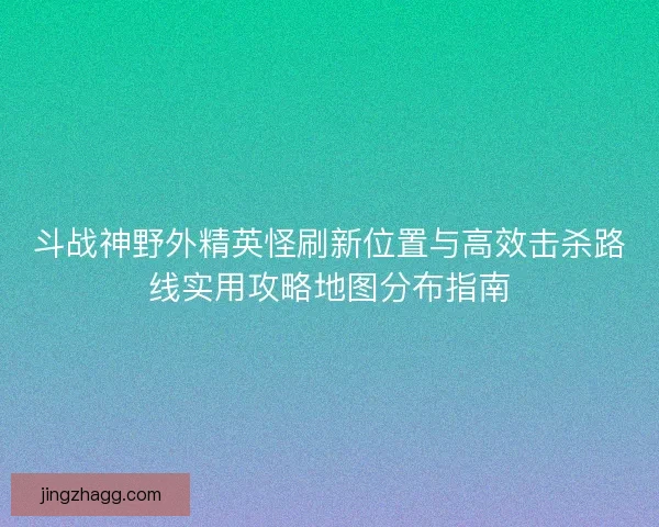 斗战神野外精英怪刷新位置与高效击杀路线实用攻略地图分布指南
