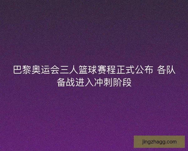 巴黎奥运会三人篮球赛程正式公布 各队备战进入冲刺阶段